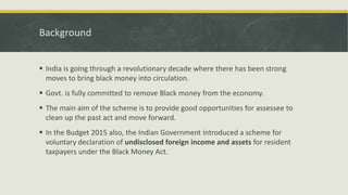 Background
 India is going through a revolutionary decade where there has been strong
moves to bring black money into circulation.
 Govt. is fully committed to remove Black money from the economy.
 The main aim of the scheme is to provide good opportunities for assessee to
clean up the past act and move forward.
 In the Budget 2015 also, the Indian Government introduced a scheme for
voluntary declaration of undisclosed foreign income and assets for resident
taxpayers under the Black Money Act.
 