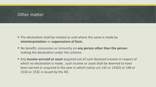 Other matter
 The declaration shall be treated as void where the same is made by
misinterpretation or suppressions of facts.
 No benefit, concession or immunity on any person other than the person
making the declaration under this scheme.
 Any income accrued or asset acquired out of such declared income in respect of
which no declaration is made , such income or asset shall be deemed to have
been earned or acquired in the year in which notice u/s 142 or 143(2) or 148 or
153A or 153C is issued by the AO.
 