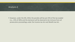 Analysis-2
 However, under the IDS, 2016, the penalty will be just 25% of the tax evaded
(i.e., 25% of 30%) and the declarant will be deemed to be immune from all
prosecution proceedings under the Income-tax Act and Wealth-tax Act.
 