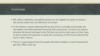 Conclusion
 IDS, 2016 is definitely a beneficial scheme for the eligible tax payers to declare
the income which was not offered to tax earlier.
 In the Scheme, except collecting 45% by way of tax, surcharge and penalty, the
tax evaders have been granted immunity from prosecution, scrutiny and enquiry
whereas the honest tax-payers who file their tax returns every year on time, have
to face scrutiny and enquiries to verify the correctness of the income declared by
them in their returns.
 Thus it is a good opportunity for people with past mistakes to come forward and
get their affairs clean up.
 