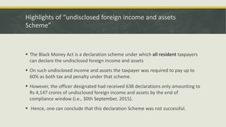 Highlights of “undisclosed foreign income and assets
Scheme”
 The Black Money Act is a declaration scheme under which all resident taxpayers
can declare the undisclosed foreign income and assets
 On such undisclosed income and assets the taxpayer was required to pay up to
60% as both tax and penalty under that scheme.
 However, the officer designated had received 638 declarations only amounting to
Rs 4,147 crores of undisclosed foreign income and assets by the end of
compliance window (i.e., 30th September, 2015).
 Hence, one can conclude that this declaration Scheme was not successful.
 