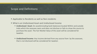 Scope and Definitions
 Applicable to Residents as well as Non-residents
 What is an Undisclosed Asset and Undisclosed Income
 Undisclosed Asset: An asset(including bank balances) located Within and outside
India which the assessee owns and does not disclose or fails to show the source to
purchase the asset. The Fair Market Value of the asset will be considered for
taxation.
 Undisclosed Income: Any income derived from any source from by the assessee,
that is not disclosed will be considered for taxation
 