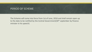 PERIOD OF SCHEME
The Scheme will come into force from 1st of June, 2016 and shall remain open up
to the date to be notified by the Central Government(30th september by finance
minister in his speech)
 