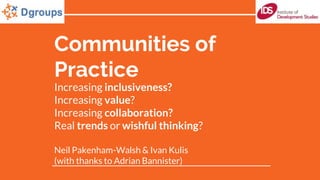 Communities of
Practice
Increasing inclusiveness?
Increasing value?
Increasing collaboration?
Real trends or wishful thinking?
Neil Pakenham-Walsh & Ivan Kulis
(with thanks to Adrian Bannister)
 