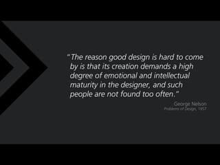 The reason good design is hard to come
 by is that its creation demands a high
 degree of emotional and intellectual
 maturity in the designer, and such
 people are not found too often.
                                George Nelson
                           Problems of Design, 1957
 