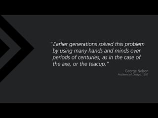 Earlier generations solved this problem
 by using many hands and minds over
 periods of centuries, as in the case of
 the axe, or the teacup.
                                 George Nelson
                            Problems of Design, 1957
 