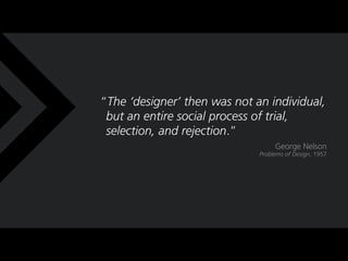 The designer then was not an individual,
 but an entire social process of trial,
 selection, and rejection.
                                   George Nelson
                              Problems of Design, 1957
 