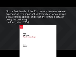 In the first decade of the 21st century, however, we are
experiencing two important shifts: firstly, in where design
skills are being applied, and secondly, in who is actually
doing the designing.
  - Burns, et.al. (2006)
 