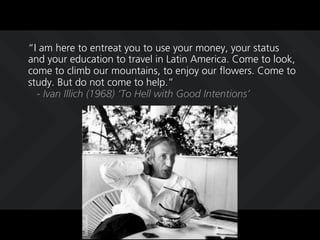 I am here to entreat you to use your money, your status
and your education to travel in Latin America. Come to look,
come to climb our mountains, to enjoy our flowers. Come to
study. But do not come to help.
  - Ivan Illich (1968) To Hell with Good Intentions
 