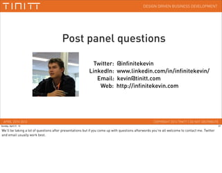 COPYRIGHT 2013 TINITT | DO NOT DISTRIBUTEAPRIL 20TH 2013
DESIGN DRIVEN BUSINESS DEVELOPMENT
Post panel questions
Twitter: @inﬁnitekevin
LinkedIn: www.linkedin.com/in/inﬁnitekevin/
Email: kevin@tinitt.com
Web: http://inﬁnitekevin.com
37Sunday, April 21, 13
We’ll be taking a lot of questions after presentations but if you come up with questions afterwords you’re all welcome to contact me. Twitter
and email usually work best.
 