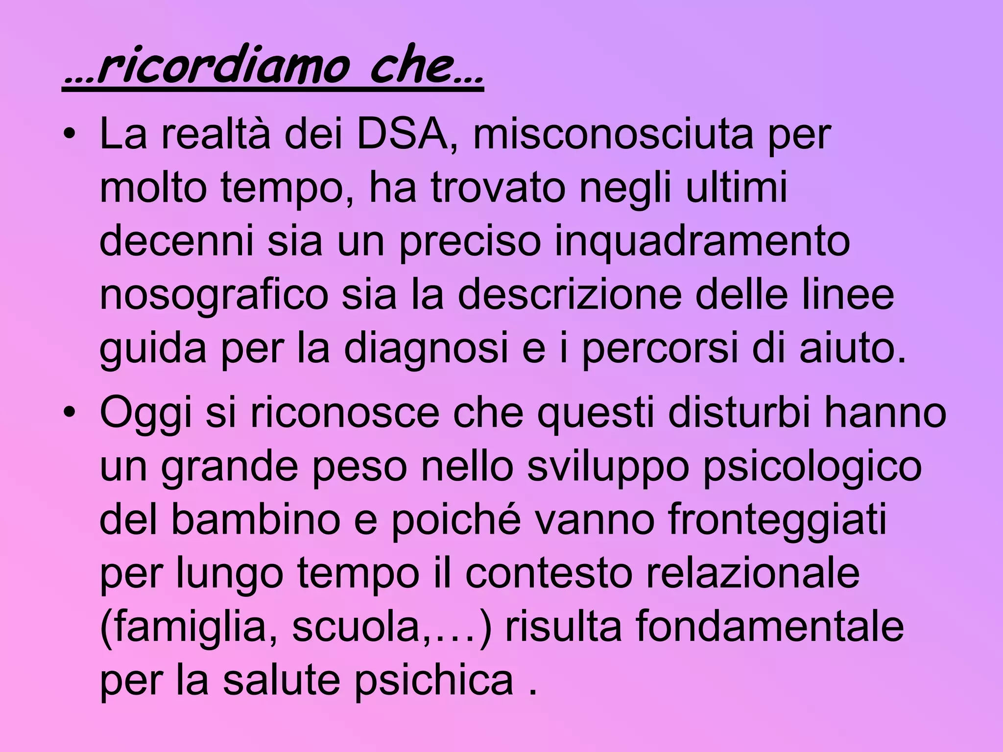 Questi due aspetti possono produrre un efficace dialogo tra tutti i sistemi implicati e diventare un patrimonio condiviso.   Va poi sottolineato, che al di là della gravità del disturbo, influenzano la prognosi di un D.S.A:fattori interni (quali la capacità cognitiva e l'equilibrio psicologico)