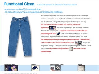 Functional Clean                                                                                It’s all about the destination; the achievement of the functional endpoint.


My ideal shampoo is like Freshly Laundered Jeans.
It’s basic, classic, pure, precise, practical, controlled and utilitarian.
                                                                                                         My favorite shampoo has hair and scalp beneﬁts together in the same bottle

                                                                                                         and I use it every time I wash my hair. It is right there waiting for me when I step
                                                                                                         into my bathroom. I am glad that my shampoo ritual is so quick and easy.
                                                                                                         The authentic, functional package and its frosty, translucent

                                                                                                         appearance                   entices me to pick it up; it feels nice in my hand and



                                                                                      descriptive
                                                                                                         I know that I have plenty left. I can get the exact dosage predictably and
                                                                                                         consistently each time                 and I know that not a drop will be wasted.
                                                                                                         I can count on my shampoo because it looks and smells so fresh and clean.


                                                                               [not prescriptive]        The shampoo doesn’t drip from my hand and easily builds a concentrated,

                                                                                                         yet bubbly lather that I know will effectively clean.                            I enjoy the
                                                                                                         invigorating feeling as I massage it into my scalp, knowing that I will have a great
                                                                                                         hair day with fresh, clean, manageable hair                that never has any

                                                                                                         dandruff ﬂakes.




Package Style & Opacity                                                         Dispense                                 Product Consistency & Lather                         Hair Feel




Ideal anti-dandruff shampoo by segments Head & Shoulders + Rocket Surgery + Lextant   May 17 2005    2
 