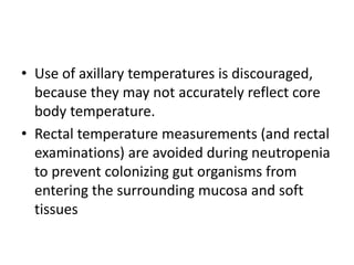 • Use of axillary temperatures is discouraged,
because they may not accurately reflect core
body temperature.
• Rectal temperature measurements (and rectal
examinations) are avoided during neutropenia
to prevent colonizing gut organisms from
entering the surrounding mucosa and soft
tissues
 
