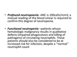 • Profound neutropaenia- ANC is 100cells/mm3; a
manual reading of the blood smear is required to
confirm this degree of neutropenia.
• Functional neutropenia –patients whose
hematologic malignancy results in qualitative
defects (impaired phagocytosis and killing of
pathogens) of circulating neutrophils. These
patients should also be considered to be at
increased risk for infection, despite a ‘‘normal’’
neutrophil count
 