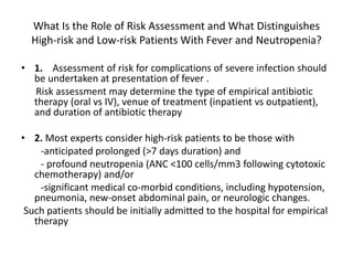 What Is the Role of Risk Assessment and What Distinguishes
High-risk and Low-risk Patients With Fever and Neutropenia?
• 1. Assessment of risk for complications of severe infection should
be undertaken at presentation of fever .
Risk assessment may determine the type of empirical antibiotic
therapy (oral vs IV), venue of treatment (inpatient vs outpatient),
and duration of antibiotic therapy
• 2. Most experts consider high-risk patients to be those with
-anticipated prolonged (>7 days duration) and
- profound neutropenia (ANC <100 cells/mm3 following cytotoxic
chemotherapy) and/or
-significant medical co-morbid conditions, including hypotension,
pneumonia, new-onset abdominal pain, or neurologic changes.
Such patients should be initially admitted to the hospital for empirical
therapy
 