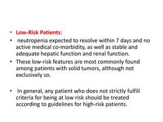• Low-Risk Patients:
• neutropenia expected to resolve within 7 days and no
active medical co-morbidity, as well as stable and
adequate hepatic function and renal function.
• These low-risk features are most commonly found
among patients with solid tumors, although not
exclusively so.
• In general, any patient who does not strictly fulfill
criteria for being at low risk should be treated
according to guidelines for high-risk patients.
 