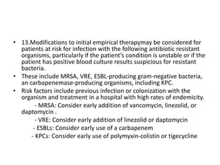 • 13.Modifications to initial empirical therapymay be considered for
patients at risk for infection with the following antibiotic resistant
organisms, particularly if the patient’s condition is unstable or if the
patient has positive blood culture results suspicious for resistant
bacteria.
• These include MRSA, VRE, ESBL-producing gram-negative bacteria,
an carbapenemase-producing organisms, including KPC.
• Risk factors include previous infection or colonization with the
organism and treatment in a hospital with high rates of endemicity.
- MRSA: Consider early addition of vancomycin, linezolid, or
daptomycin .
- VRE: Consider early addition of linezolid or daptomycin
- ESBLs: Consider early use of a carbapenem
- KPCs: Consider early use of polymyxin-colistin or tigecycline
 