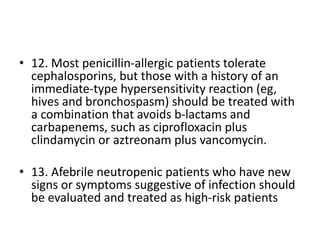 • 12. Most penicillin-allergic patients tolerate
cephalosporins, but those with a history of an
immediate-type hypersensitivity reaction (eg,
hives and bronchospasm) should be treated with
a combination that avoids b-lactams and
carbapenems, such as ciprofloxacin plus
clindamycin or aztreonam plus vancomycin.
• 13. Afebrile neutropenic patients who have new
signs or symptoms suggestive of infection should
be evaluated and treated as high-risk patients
 