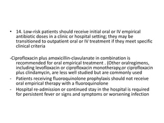 • 14. Low-risk patients should receive initial oral or IV empirical
antibiotic doses in a clinic or hospital setting; they may be
transitioned to outpatient oral or IV treatment if they meet specific
clinical criteria
-Ciprofloxacin plus amoxicillin-clavulanate in combination is
recommended for oral empirical treatment . (Other oralregimens,
including levofloxacin or ciprofloxacin monotherapy,or ciprofloxacin
plus clindamycin, are less well studied but are commonly used
- Patients receiving fluoroquinolone prophylaxis should not receive
oral empirical therapy with a fluoroquinolone
- Hospital re-admission or continued stay in the hospital is required
for persistent fever or signs and symptoms or worsening infection
 