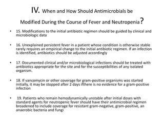 IV. When and How Should Antimicrobials be
Modified During the Course of Fever and Neutropenia?
• 15. Modifications to the initial antibiotic regimen should be guided by clinical and
microbiologic data
• 16. Unexplained persistent fever in a patient whose condition is otherwise stable
rarely requires an empirical change to the initial antibiotic regimen. If an infection
is identified, antibiotics should be adjusted accordingly
• 17. Documented clinical and/or microbiological infections should be treated with
antibiotics appropriate for the site and for the susceptibilities of any isolated
organism.
• 18. If vancomycin or other coverage for gram-positive organisms was started
initially, it may be stopped after 2 days ifthere is no evidence for a gram-positive
infection
• 19. Patients who remain hemodynamically unstable after initial doses with
standard agents for neutropenic fever should have their antimicrobial regimen
broadened to include coverage for resistant gram-negative, gram-positive, an
anaerobic bacteria and fungi
 
