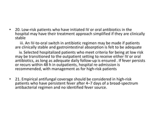 • 20. Low-risk patients who have initiated IV or oral antibiotics in the
hospital may have their treatment approach simplified if they are clinically
stable
iii. An IV-to-oral switch in antibiotic regimen may be made if patients
are clinically stable and gastrointestinal absorption is felt to be adequate
iv. Selected hospitalized patients who meet criteria for being at low risk
may be transitioned to the outpatient setting to receive either IV or oral
antibiotics, as long as adequate daily follow-up is ensured . If fever persists
or recurs within 48 h in outpatients, hospital re-admission is
recommended, with management as for high-risk patients
• 21. Empirical antifungal coverage should be considered in high-risk
patients who have persistent fever after 4–7 days of a broad-spectrum
antibacterial regimen and no identified fever source.
 