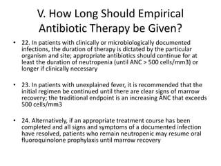 V. How Long Should Empirical
Antibiotic Therapy be Given?
• 22. In patients with clinically or microbiologically documented
infections, the duration of therapy is dictated by the particular
organism and site; appropriate antibiotics should continue for at
least the duration of neutropenia (until ANC > 500 cells/mm3) or
longer if clinically necessary
• 23. In patients with unexplained fever, it is recommended that the
initial regimen be continued until there are clear signs of marrow
recovery; the traditional endpoint is an increasing ANC that exceeds
500 cells/mm3
• 24. Alternatively, if an appropriate treatment course has been
completed and all signs and symptoms of a documented infection
have resolved, patients who remain neutropenic may resume oral
fluoroquinolone prophylaxis until marrow recovery
 