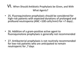 VI. When Should Antibiotic Prophylaxis be Given, and With
What Agents?
• 25. Fluoroquinolone prophylaxis should be considered for
high-risk patients with expected durations of prolonged and
profound neutropenia (ANC <100 cells/mm3 for >7 days) .
• 26. Addition of a gram-positive active agent to
fluoroquinolone prophylaxis is generally not recommended
• 27. Antibacterial prophylaxis is not routinely recommended
for low-risk patients who are anticipated to remain
neutropenic for ,7 days
 