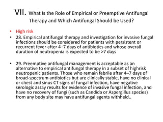 VII. What Is the Role of Empirical or Preemptive Antifungal
Therapy and Which Antifungal Should be Used?
• High risk
• 28. Empirical antifungal therapy and investigation for invasive fungal
infections should be considered for patients with persistent or
recurrent fever after 4–7 days of antibiotics and whose overall
duration of neutropenia is expected to be >7 days
• 29. Preemptive antifungal management is acceptable as an
alternative to empirical antifungal therapy in a subset of highrisk
neutropenic patients. Those who remain febrile after 4–7 days of
broad-spectrum antibiotics but are clinically stable, have no clinical
or chest and sinus CT signs of fungal infection, have negative
serologic assay results for evidence of invasive fungal infection, and
have no recovery of fungi (such as Candida or Aspergillus species)
from any body site may have antifungal agents withheld..
 