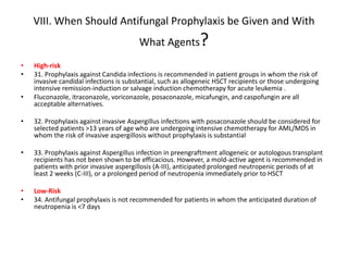 VIII. When Should Antifungal Prophylaxis be Given and With
What Agents?
• High-risk
• 31. Prophylaxis against Candida infections is recommended in patient groups in whom the risk of
invasive candidal infections is substantial, such as allogeneic HSCT recipients or those undergoing
intensive remission-induction or salvage induction chemotherapy for acute leukemia .
• Fluconazole, itraconazole, voriconazole, posaconazole, micafungin, and caspofungin are all
acceptable alternatives.
• 32. Prophylaxis against invasive Aspergillus infections with posaconazole should be considered for
selected patients >13 years of age who are undergoing intensive chemotherapy for AML/MDS in
whom the risk of invasive aspergillosis without prophylaxis is substantial
• 33. Prophylaxis against Aspergillus infection in preengraftment allogeneic or autologous transplant
recipients has not been shown to be efficacious. However, a mold-active agent is recommended in
patients with prior invasive aspergillosis (A-III), anticipated prolonged neutropenic periods of at
least 2 weeks (C-III), or a prolonged period of neutropenia immediately prior to HSCT
• Low-Risk
• 34. Antifungal prophylaxis is not recommended for patients in whom the anticipated duration of
neutropenia is <7 days
 
