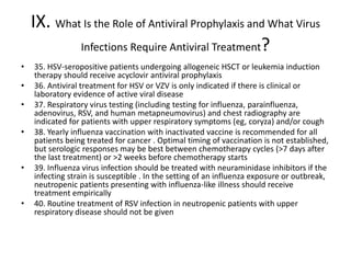 IX. What Is the Role of Antiviral Prophylaxis and What Virus
Infections Require Antiviral Treatment?
• 35. HSV-seropositive patients undergoing allogeneic HSCT or leukemia induction
therapy should receive acyclovir antiviral prophylaxis
• 36. Antiviral treatment for HSV or VZV is only indicated if there is clinical or
laboratory evidence of active viral disease
• 37. Respiratory virus testing (including testing for influenza, parainfluenza,
adenovirus, RSV, and human metapneumovirus) and chest radiography are
indicated for patients with upper respiratory symptoms (eg, coryza) and/or cough
• 38. Yearly influenza vaccination with inactivated vaccine is recommended for all
patients being treated for cancer . Optimal timing of vaccination is not established,
but serologic responses may be best between chemotherapy cycles (>7 days after
the last treatment) or >2 weeks before chemotherapy starts
• 39. Influenza virus infection should be treated with neuraminidase inhibitors if the
infecting strain is susceptible . In the setting of an influenza exposure or outbreak,
neutropenic patients presenting with influenza-like illness should receive
treatment empirically
• 40. Routine treatment of RSV infection in neutropenic patients with upper
respiratory disease should not be given
 