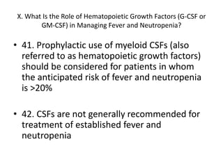 X. What Is the Role of Hematopoietic Growth Factors (G-CSF or
GM-CSF) in Managing Fever and Neutropenia?
• 41. Prophylactic use of myeloid CSFs (also
referred to as hematopoietic growth factors)
should be considered for patients in whom
the anticipated risk of fever and neutropenia
is >20%
• 42. CSFs are not generally recommended for
treatment of established fever and
neutropenia
 