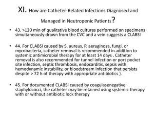 XI. How are Catheter-Related Infections Diagnosed and
Managed in Neutropenic Patients?
• 43. >120 min of qualitative blood cultures performed on specimens
simultaneously drawn from the CVC and a vein suggests a CLABSI
• 44. For CLABSI caused by S. aureus, P. aeruginosa, fungi, or
mycobacteria, catheter removal is recommended in addition to
systemic antimicrobial therapy for at least 14 days . Catheter
removal is also recommended for tunnel infection or port pocket
site infection, septic thrombosis, endocarditis, sepsis with
hemodynamic instability, or bloodstream infection that persists
despite > 72 h of therapy with appropriate antibiotics ).
• 45. For documented CLABSI caused by coagulasenegative
staphylococci, the catheter may be retained using systemic therapy
with or without antibiotic lock therapy
 