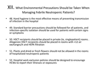 XII. What Environmental Precautions Should be Taken When
Managing Febrile Neutropenic Patients?
• 48. Hand hygiene is the most effective means of preventing transmission
of infection in the hospital
• 49. Standard barrier precautions should be followed for all patients, and
infection-specific isolation should be used for patients with certain signs
or symptoms
• 50. HSCT recipients should be placed in private (ie, singlepatient) rooms .
Allogeneic HSCT recipients should be placed in rooms with >12 air
exchanges/h and HEPA filtration
• 51. Plants and dried or fresh flowers should not be allowed in the rooms
of hospitalized neutropenic patients
• 52. Hospital work exclusion policies should be designed to encourage
HCWs to report their illnesses or exposures
 