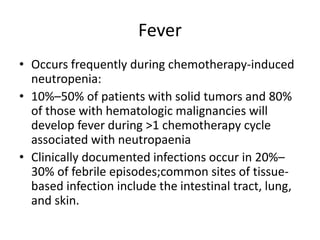 Fever
• Occurs frequently during chemotherapy-induced
neutropenia:
• 10%–50% of patients with solid tumors and 80%
of those with hematologic malignancies will
develop fever during >1 chemotherapy cycle
associated with neutropaenia
• Clinically documented infections occur in 20%–
30% of febrile episodes;common sites of tissue-
based infection include the intestinal tract, lung,
and skin.
 