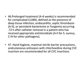 • 46.Prolonged treatment (4–6 weeks) is recommended
for complicated CLABSI, defined as the presence of
deep tissue infection, endocarditis, septic thrombosis
(A-II), or persistent bacteremia or fungemia occurring
.72 h after catheter removal in a patient who has
received appropriate antimicrobials (A-II for S. aureus,
C-III for other pathogens).
• 47. Hand hygiene, maximal sterile barrier precautions,
andcutaneous antisepsis with chlorhexidine during CVC
insertion are recommended for all CVC insertions
 