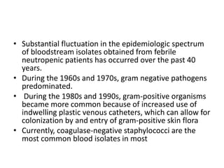 • Substantial fluctuation in the epidemiologic spectrum
of bloodstream isolates obtained from febrile
neutropenic patients has occurred over the past 40
years.
• During the 1960s and 1970s, gram negative pathogens
predominated.
• During the 1980s and 1990s, gram-positive organisms
became more common because of increased use of
indwelling plastic venous catheters, which can allow for
colonization by and entry of gram-positive skin flora
• Currently, coagulase-negative staphylococci are the
most common blood isolates in most
 