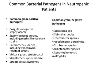 Common Bacterial Pathogens in Neutropenic
Patients
• Common gram-positive
pathogens
• Coagulase-negative
staphylococci
• Staphylococcus aureus,
including methicillin-resistant
strains
• Enterococcus species,
including vancomycin-
resistant strains
• Viridans group streptococci
• Streptococcus pneumoniae
• Streptococcus pyogenes
Common gram-negative
pathogens
•Escherichia coli
•Klebsiella species
•Enterobacter species
•Pseudomonas aeruginosa
•Citrobacter species
•Acinetobacter species
•Stenotrophomonas
maltophilia
 