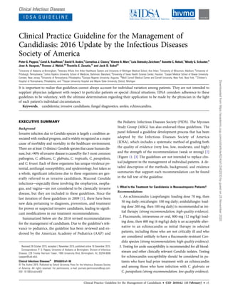 Clinical Infectious Diseases
I D S A G U I D E L I N E
Clinical Practice Guideline for the Management of
Candidiasis: 2016 Update by the Infectious Diseases
Society of America
Peter G. Pappas,1
Carol A. Kauffman,2
David R. Andes,3
Cornelius J. Clancy,4
Kieren A. Marr,5
Luis Ostrosky-Zeichner,6
Annette C. Reboli,7
Mindy G. Schuster,8
Jose A. Vazquez,9
Thomas J. Walsh,10
Theoklis E. Zaoutis,11
and Jack D. Sobel12
1
University of Alabama at Birmingham; 2
Veterans Affairs Ann Arbor Healthcare System and University of Michigan Medical School, Ann Arbor; 3
University of Wisconsin, Madison; 4
University of
Pittsburgh, Pennsylvania; 5
Johns Hopkins University School of Medicine, Baltimore, Maryland; 6
University of Texas Health Science Center, Houston; 7
Cooper Medical School of Rowan University,
Camden, New Jersey; 8
University of Pennsylvania, Philadelphia; 9
Georgia Regents University, Augusta; 10
Weill Cornell Medical Center and Cornell University, New York, New York; 11
Children’s
Hospital of Pennsylvania, Philadelphia; and 12
Harper University Hospital and Wayne State University, Detroit, Michigan
It is important to realize that guidelines cannot always account for individual variation among patients. They are not intended to
supplant physician judgment with respect to particular patients or special clinical situations. IDSA considers adherence to these
guidelines to be voluntary, with the ultimate determination regarding their application to be made by the physician in the light
of each patient’s individual circumstances.
Keywords. candidemia; invasive candidiasis; fungal diagnostics; azoles; echinocandins.
EXECUTIVE SUMMARY
Background
Invasive infection due to Candida species is largely a condition as-
sociated with medical progress, and is widely recognized as a major
cause of morbidity and mortality in the healthcare environment.
There are at least 15 distinct Candida species that cause human dis-
ease, but >90% of invasive disease is caused by the 5 most common
pathogens, C. albicans, C. glabrata, C. tropicalis, C. parapsilosis,
and C. krusei. Each of these organisms has unique virulence po-
tential, antifungal susceptibility, and epidemiology, but taken as
a whole, signiﬁcant infections due to these organisms are gen-
erally referred to as invasive candidiasis. Mucosal Candida
infections—especially those involving the oropharynx, esopha-
gus, and vagina—are not considered to be classically invasive
disease, but they are included in these guidelines. Since the
last iteration of these guidelines in 2009 [1], there have been
new data pertaining to diagnosis, prevention, and treatment
for proven or suspected invasive candidiasis, leading to signiﬁ-
cant modiﬁcations in our treatment recommendations.
Summarized below are the 2016 revised recommendations
for the management of candidiasis. Due to the guideline’s rele-
vance to pediatrics, the guideline has been reviewed and en-
dorsed by the American Academy of Pediatrics (AAP) and
the Pediatric Infectious Diseases Society (PIDS). The Mycoses
Study Group (MSG) has also endorsed these guidelines. The
panel followed a guideline development process that has been
adopted by the Infectious Diseases Society of America
(IDSA), which includes a systematic method of grading both
the quality of evidence (very low, low, moderate, and high)
and the strength of the recommendation (weak or strong) [2]
(Figure 1). [3] The guidelines are not intended to replace clin-
ical judgment in the management of individual patients. A de-
tailed description of the methods, background, and evidence
summaries that support each recommendation can be found
in the full text of the guideline.
I. What Is the Treatment for Candidemia in Nonneutropenic Patients?
Recommendations
1. An echinocandin (caspofungin: loading dose 70 mg, then
50 mg daily; micafungin: 100 mg daily; anidulafungin: load-
ing dose 200 mg, then 100 mg daily) is recommended as ini-
tial therapy (strong recommendation; high-quality evidence).
2. Fluconazole, intravenous or oral, 800-mg (12 mg/kg) load-
ing dose, then 400 mg (6 mg/kg) daily is an acceptable alter-
native to an echinocandin as initial therapy in selected
patients, including those who are not critically ill and who
are considered unlikely to have a ﬂuconazole-resistant Can-
dida species (strong recommendation; high-quality evidence).
3. Testing for azole susceptibility is recommended for all blood-
stream and other clinically relevant Candida isolates. Testing
for echinocandin susceptibility should be considered in pa-
tients who have had prior treatment with an echinocandin
and among those who have infection with C. glabrata or
C. parapsilosis (strong recommendation; low-quality evidence).
Received 28 October 2015; accepted 2 November 2015; published online 16 December 2015.
Correspondence: P. G. Pappas, University of Alabama at Birmingham, Division of Infectious
Disease, 229 Tinsley Harrison Tower, 1900 University Blvd, Birmingham, AL 35294-0006
(pappas@uab.edu).
Clinical Infectious Diseases®
2016;62(4):e1–50
© The Author 2015. Published by Oxford University Press for the Infectious Diseases Society
of America. All rights reserved. For permissions, e-mail journals.permissions@oup.com.
DOI: 10.1093/cid/civ933
Clinical Practice Guideline for the Management of Candidiasis • CID 2016:62 (15 February) • e1
Downloaded
from
https://academic.oup.com/cid/article/62/4/e1/2462830
by
guest
on
25
November
2020
 