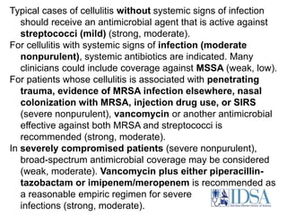 Typical cases of cellulitis without systemic signs of infection 
should receive an antimicrobial agent that is active against 
streptococci (mild) (strong, moderate). 
For cellulitis with systemic signs of infection (moderate 
nonpurulent), systemic antibiotics are indicated. Many 
clinicians could include coverage against MSSA (weak, low). 
For patients whose cellulitis is associated with penetrating 
trauma, evidence of MRSA infection elsewhere, nasal 
colonization with MRSA, injection drug use, or SIRS 
(severe nonpurulent), vancomycin or another antimicrobial 
effective against both MRSA and streptococci is 
recommended (strong, moderate). 
In severely compromised patients (severe nonpurulent), 
broad-spectrum antimicrobial coverage may be considered 
(weak, moderate). Vancomycin plus either piperacillin-tazobactam 
or imipenem/meropenem is recommended as 
a reasonable empiric regimen for severe 
infections (strong, moderate). 
 