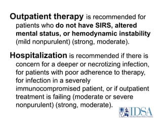 Outpatient therapy is recommended for 
patients who do not have SIRS, altered 
mental status, or hemodynamic instability 
(mild nonpurulent) (strong, moderate). 
Hospitalization is recommended if there is 
concern for a deeper or necrotizing infection, 
for patients with poor adherence to therapy, 
for infection in a severely 
immunocompromised patient, or if outpatient 
treatment is failing (moderate or severe 
nonpurulent) (strong, moderate). 
 