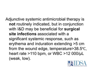 Adjunctive systemic antimicrobial therapy is 
not routinely indicated, but in conjunction 
with I&D may be beneficial for surgical 
site infections associated with a 
significant systemic response, such as 
erythema and induration extending >5 cm 
from the wound edge, temperature>38.5℃, 
heart rate >110 bpm, or WBC >12 000/μL 
(weak, low). 
 