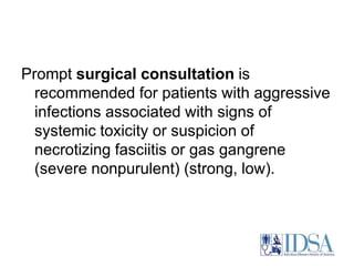 Prompt surgical consultation is 
recommended for patients with aggressive 
infections associated with signs of 
systemic toxicity or suspicion of 
necrotizing fasciitis or gas gangrene 
(severe nonpurulent) (strong, low). 
 