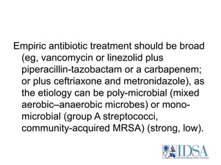 Empiric antibiotic treatment should be broad 
(eg, vancomycin or linezolid plus 
piperacillin-tazobactam or a carbapenem; 
or plus ceftriaxone and metronidazole), as 
the etiology can be poly-microbial (mixed 
aerobic–anaerobic microbes) or mono-microbial 
(group A streptococci, 
community-acquired MRSA) (strong, low). 
 