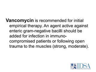 Vancomycin is recommended for initial 
empirical therapy. An agent active against 
enteric gram-negative bacilli should be 
added for infection in immuno-compromised 
patients or following open 
trauma to the muscles (strong, moderate). 
 