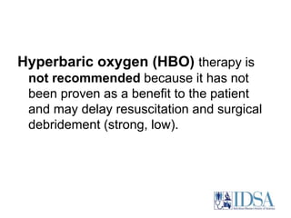 Hyperbaric oxygen (HBO) therapy is 
not recommended because it has not 
been proven as a benefit to the patient 
and may delay resuscitation and surgical 
debridement (strong, low). 
 
