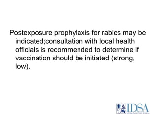 Postexposure prophylaxis for rabies may be 
indicated;consultation with local health 
officials is recommended to determine if 
vaccination should be initiated (strong, 
low). 
 
