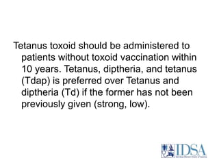 Tetanus toxoid should be administered to 
patients without toxoid vaccination within 
10 years. Tetanus, diptheria, and tetanus 
(Tdap) is preferred over Tetanus and 
diptheria (Td) if the former has not been 
previously given (strong, low). 
 