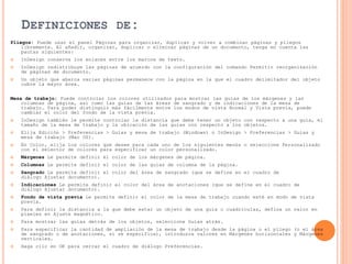 DEFINICIONES DE:
Pliegos: Puede usar el panel Páginas para organizar, duplicar y volver a combinar páginas y pliegos
libremente. Al añadir, organizar, duplicar o eliminar páginas de un documento, tenga en cuenta las
pautas siguientes:
 InDesign conserva los enlaces entre los marcos de texto.
 InDesign redistribuye las páginas de acuerdo con la configuración del comando Permitir reorganización
de páginas de documento.
 Un objeto que abarca varias páginas permanece con la página en la que el cuadro delimitador del objeto
cubre la mayor área.
Mesa de trabajo: Puede controlar los colores utilizados para mostrar las guías de los márgenes y las
columnas de página, así como las guías de las áreas de sangrado y de indicaciones de la mesa de
trabajo. Para poder distinguir más fácilmente entre los modos de vista Normal y Vista previa, puede
cambiar el color del fondo de la vista previa.
 InDesign también le permite controlar la distancia que debe tener un objeto con respecto a una guía, el
tamaño de la mesa de trabajo y la ubicación de las guías con respecto a los objetos.
 Elija Edición > Preferencias > Guías y mesa de trabajo (Windows) o InDesign > Preferencias > Guías y
mesa de trabajo (Mac OS).
 En Color, elija los colores que desee para cada uno de los siguientes menús o seleccione Personalizado
con el selector de colores para especificar un color personalizado.
 Márgenes Le permite definir el color de los márgenes de página.
 Columnas Le permite definir el color de las guías de columna de la página.
 Sangrado Le permite definir el color del área de sangrado (que se define en el cuadro de
diálogo Ajustar documento).
 Indicaciones Le permite definir el color del área de anotaciones (que se define en el cuadro de
diálogo Ajustar documento).
 Fondo de vista previa Le permite definir el color de la mesa de trabajo cuando esté en modo de vista
previa.
 Para definir la distancia a la que debe estar un objeto de una guía o cuadrículas, defina un valor en
píxeles en Ajuste magnético.
 Para mostrar las guías detrás de los objetos, seleccione Guías atrás.
 Para especificar la cantidad de ampliación de la mesa de trabajo desde la página o el pliego (o el área
de sangrado o de anotaciones, si se especifica), introduzca valores en Márgenes horizontales y Márgenes
verticales.
 Haga clic en OK para cerrar el cuadro de diálogo Preferencias.
 