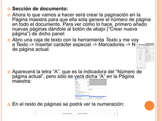  Sección de documento:
 Ahora lo que vamos a hacer será crear la paginación en la
Página maestra para que ella sola genere el número de página
en todo el documento. Para ver cómo lo hace, primero añado
nuevas páginas dándole al botón de abajo (“Crear nueva
página”) de dicho panel:
 Abro una caja de texto con la herramienta Texto y me voy
a Texto -> Insertar carácter especial -> Marcadores -> Número
de página actual.
 Aparecerá la letra “A”, que es la indicadora del “Número de
página actual”, pero sólo se verá dicha “A” en la Página
maestra:
 En el resto de páginas se podrá ver la numeración:
 