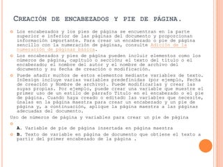 CREACIÓN DE ENCABEZADOS Y PIE DE PÁGINA.
 Los encabezados y los pies de página se encuentran en la parte
superior e inferior de las páginas del documento y proporcionan
información importante. Para crear un encabezado o pie de página
sencillo con la numeración de páginas, consulte Adición de la
numeración de páginas básica.
 Los encabezados y pies de página pueden incluir elementos como los
números de página, capítulo o sección; el texto del título o el
encabezado; el nombre del autor y el nombre de archivo del
documento y su fecha de creación o modificación.
 Puede añadir muchos de estos elementos mediante variables de texto.
InDesign incluye varias variables predefinidas (por ejemplo, Fecha
de creación y Nombre de archivo). Puede modificarlas y crear las
suyas propias. Por ejemplo, puede crear una variable que muestre el
primer uso de un estilo de párrafo Título en el encabezado o el pie
de página. Cuando haya creado o editado las variables que necesite,
únalas en la página maestra para crear un encabezado y un pie de
página y, a continuación, aplique la página maestra a las páginas
adecuadas del documento.
Uso de números de página y variables para crear un pie de página

A. Variable de pie de página insertada en página maestra
 B. Texto de variable en página de documento que obtiene el texto a
partir del primer encabezado de la página .
 